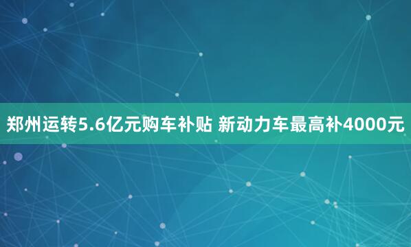 郑州运转5.6亿元购车补贴 新动力车最高补4000元